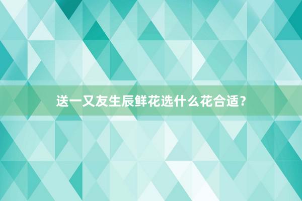 送一又友生辰鲜花选什么花合适？